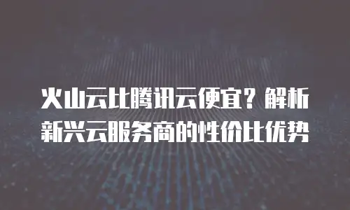 火山云比腾讯云便宜？解析新兴云服务商的性价比优势