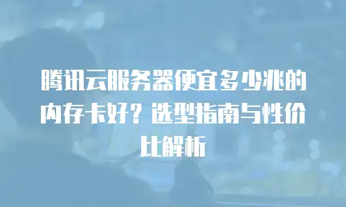 腾讯云服务器便宜多少兆的内存卡好？选型指南与性价比解析