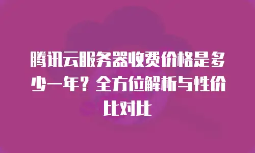 腾讯云服务器收费价格是多少一年？全方位解析与性价比对比