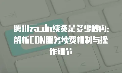 腾讯云cdn续费是多少秒内：解析CDN服务续费机制与操作细节