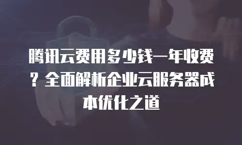 腾讯云费用多少钱一年收费？全面解析企业云服务器成本优化之道
