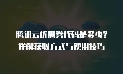 腾讯云优惠券代码是多少？详解获取方式与使用技巧