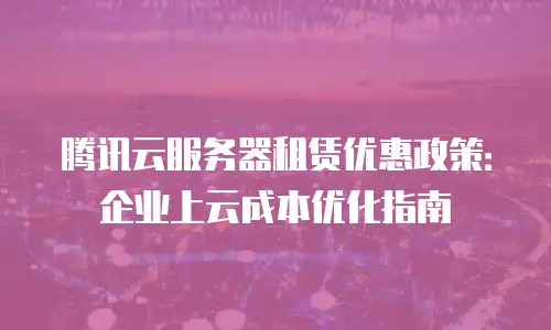 腾讯云服务器租赁优惠政策：企业上云成本优化指南