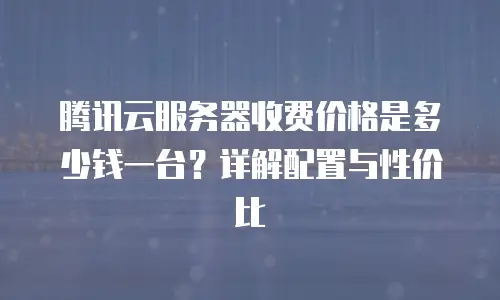 腾讯云服务器收费价格是多少钱一台？详解配置与性价比