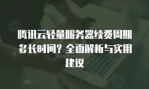 腾讯云轻量服务器续费周期多长时间？全面解析与实用建议