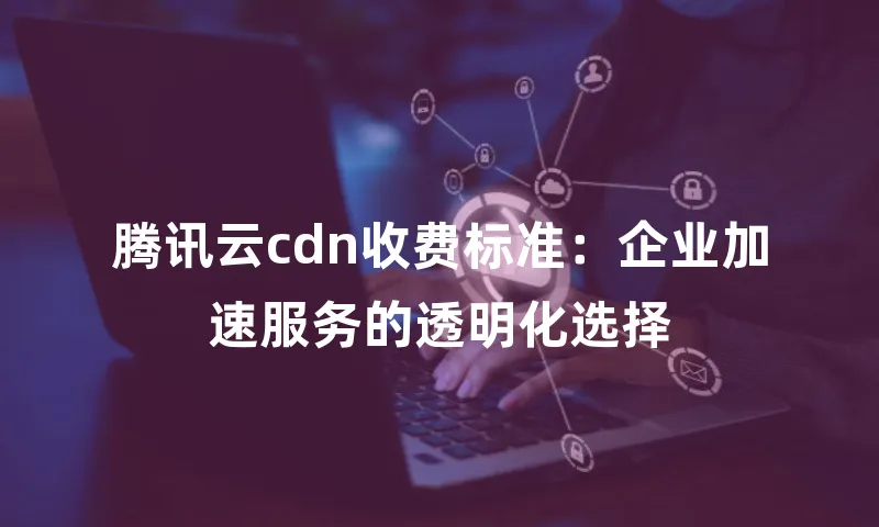 腾讯云cdn收费标准：企业加速服务的透明化选择