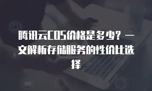 腾讯云COS价格是多少？一文解析存储服务的性价比选择