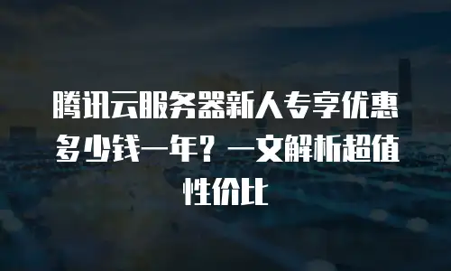 腾讯云服务器新人专享优惠多少钱一年？一文解析超值性价比