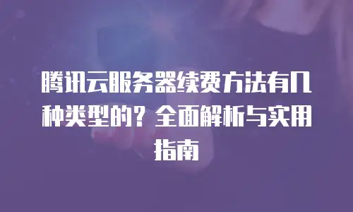 腾讯云服务器续费方法有几种类型的？全面解析与实用指南