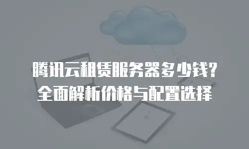腾讯云租赁服务器多少钱？全面解析价格与配置选择