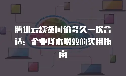 腾讯云续费同价多久一次合适：企业降本增效的实用指南