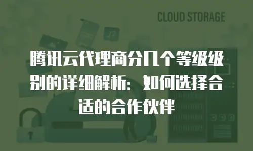 腾讯云代理商分几个等级级别的详细解析：如何选择合适的合作伙伴