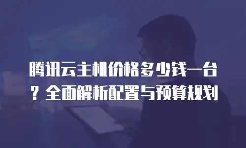 腾讯云主机价格多少钱一台？全面解析配置与预算规划