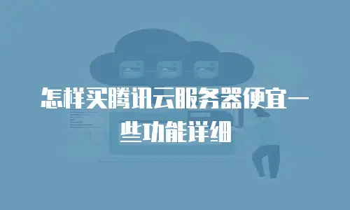 怎样买腾讯云服务器便宜一些功能详细