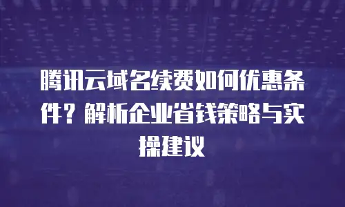 腾讯云域名续费如何优惠条件？解析企业省钱策略与实操建议