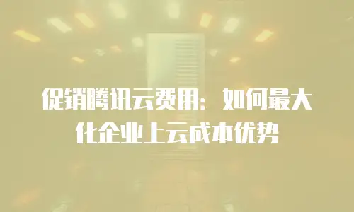 促销腾讯云费用：如何最大化企业上云成本优势