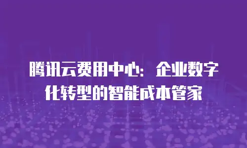 腾讯云费用中心：企业数字化转型的智能成本管家