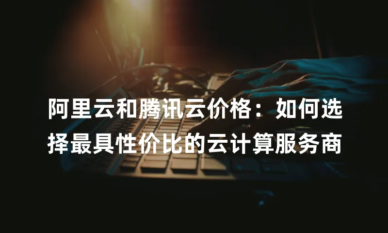 阿里云和腾讯云价格：如何选择最具性价比的云计算服务商
