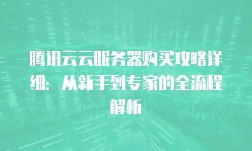 腾讯云云服务器购买攻略详细：从新手到专家的全流程解析