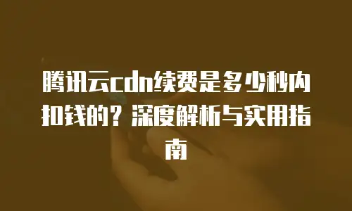 腾讯云cdn续费是多少秒内扣钱的？深度解析与实用指南