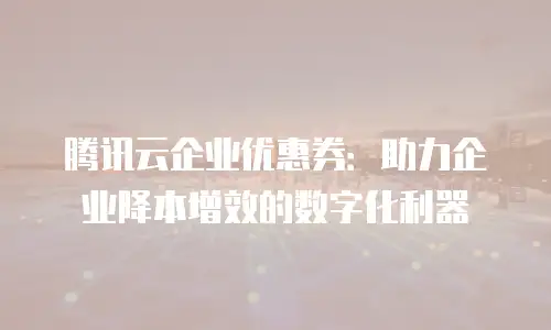 腾讯云企业优惠券：助力企业降本增效的数字化利器