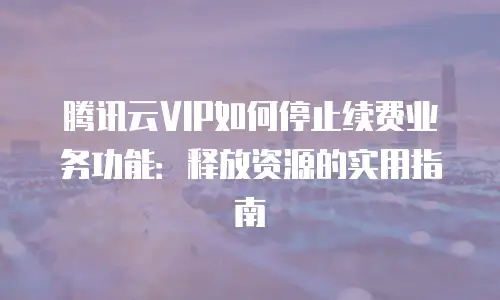腾讯云VIP如何停止续费业务功能：释放资源的实用指南