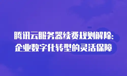 腾讯云服务器续费规则解除：企业数字化转型的灵活保障