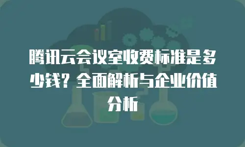 腾讯云会议室收费标准是多少钱？全面解析与企业价值分析