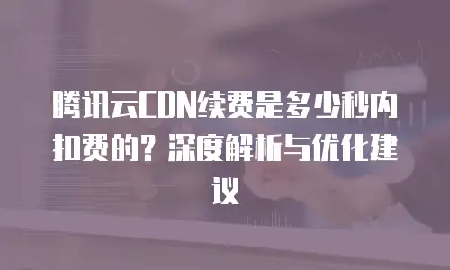 腾讯云CDN续费是多少秒内扣费的？深度解析与优化建议