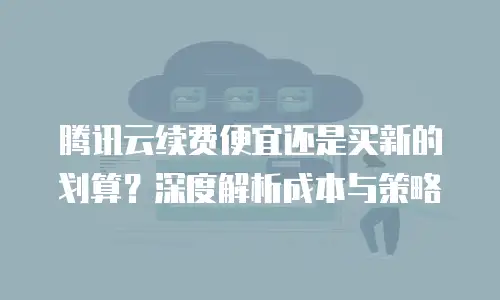 腾讯云续费便宜还是买新的划算？深度解析成本与策略