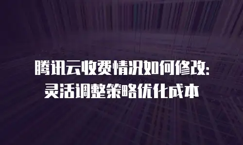 腾讯云收费情况如何修改：灵活调整策略优化成本