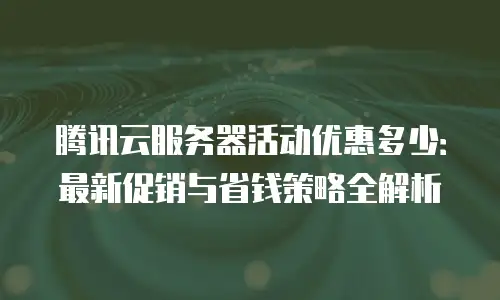 腾讯云服务器活动优惠多少：最新促销与省钱策略全解析