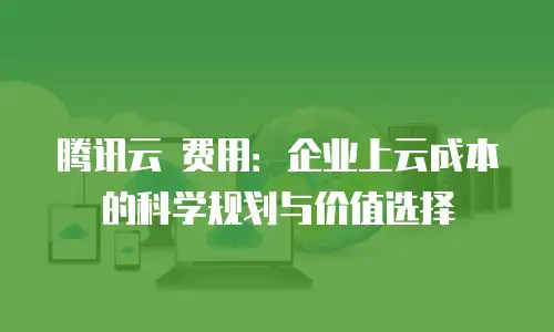 腾讯云 费用：企业上云成本的科学规划与价值选择