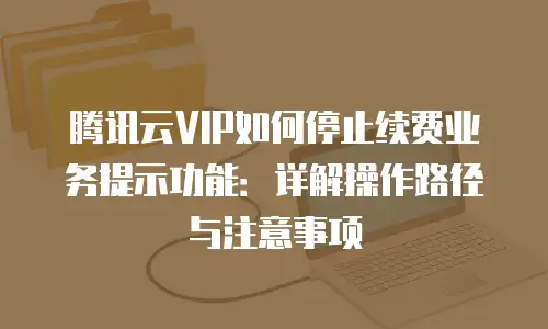 腾讯云VIP如何停止续费业务提示功能：详解操作路径与注意事项