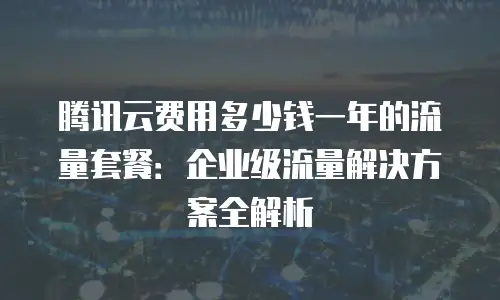 腾讯云费用多少钱一年的流量套餐：企业级流量解决方案全解析