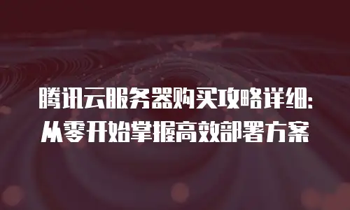 腾讯云服务器购买攻略详细：从零开始掌握高效部署方案