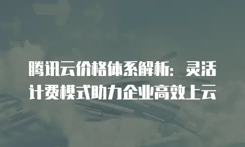 腾讯云价格体系解析：灵活计费模式助力企业高效上云