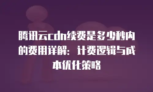 腾讯云cdn续费是多少秒内的费用详解：计费逻辑与成本优化策略