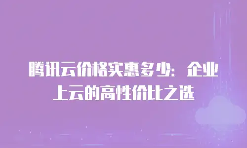 腾讯云价格实惠多少：企业上云的高性价比之选
