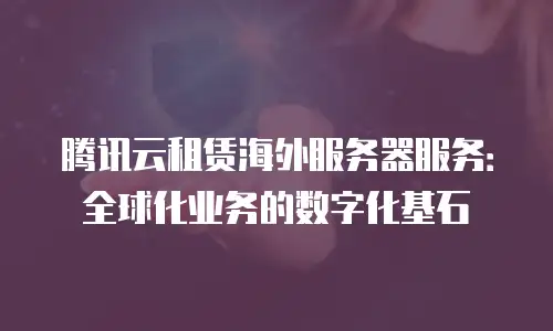 腾讯云租赁海外服务器服务：全球化业务的数字化基石