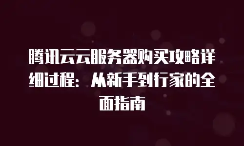 腾讯云云服务器购买攻略详细过程：从新手到行家的全面指南