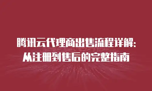 腾讯云代理商出售流程详解：从注册到售后的完整指南