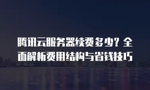 腾讯云服务器续费多少？全面解析费用结构与省钱技巧