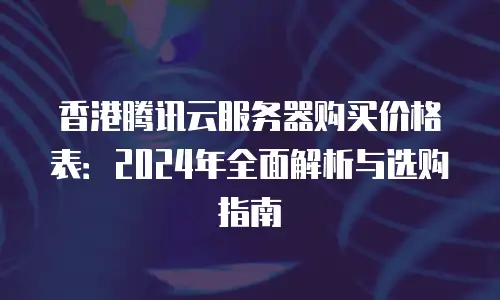 香港腾讯云服务器购买价格表：2024年全面解析与选购指南