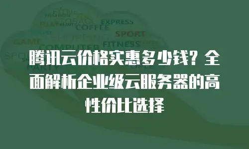 腾讯云价格实惠多少钱？全面解析企业级云服务器的高性价比选择