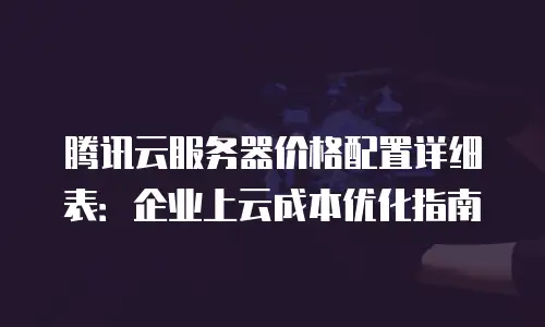 腾讯云服务器价格配置详细表：企业上云成本优化指南