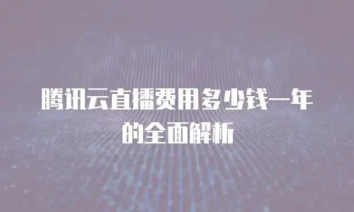 腾讯云直播费用多少钱一年的全面解析