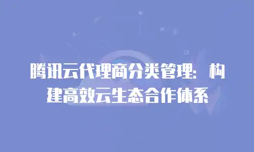 腾讯云代理商分类管理：构建高效云生态合作体系