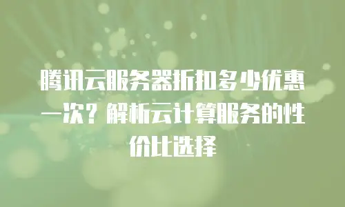 腾讯云服务器折扣多少优惠一次？解析云计算服务的性价比选择