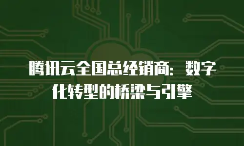 腾讯云全国总经销商：数字化转型的桥梁与引擎